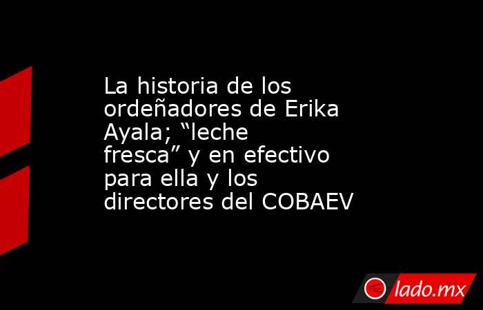 La historia de los ordeñadores de Erika Ayala; “leche fresca” y en efectivo para ella y los directores del COBAEV. Noticias en tiempo real