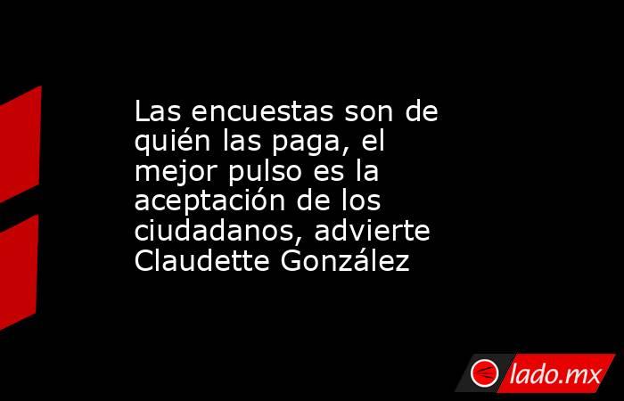 Las encuestas son de quién las paga, el mejor pulso es la aceptación de los ciudadanos, advierte Claudette González. Noticias en tiempo real
