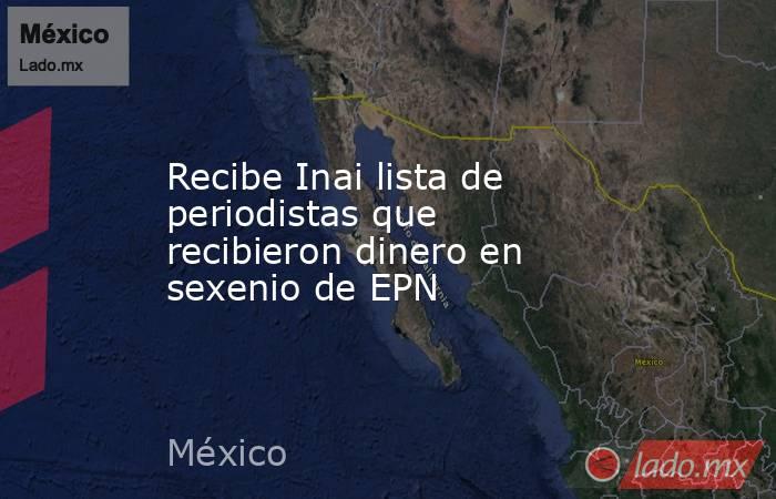 Recibe Inai lista de periodistas que recibieron dinero en sexenio de EPN. Noticias en tiempo real