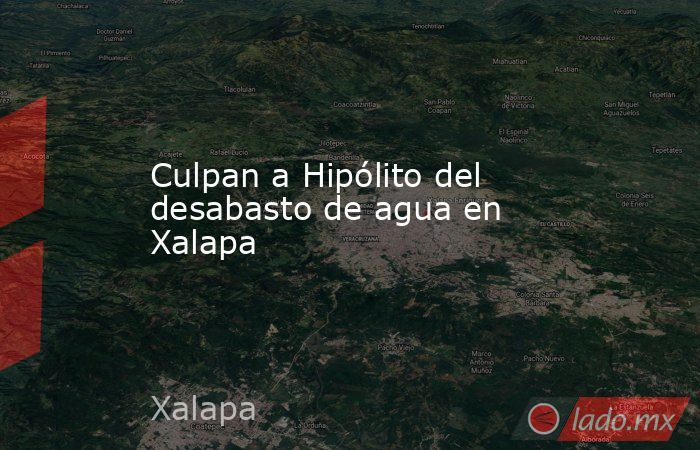 Culpan a Hipólito del desabasto de agua en Xalapa. Noticias en tiempo real