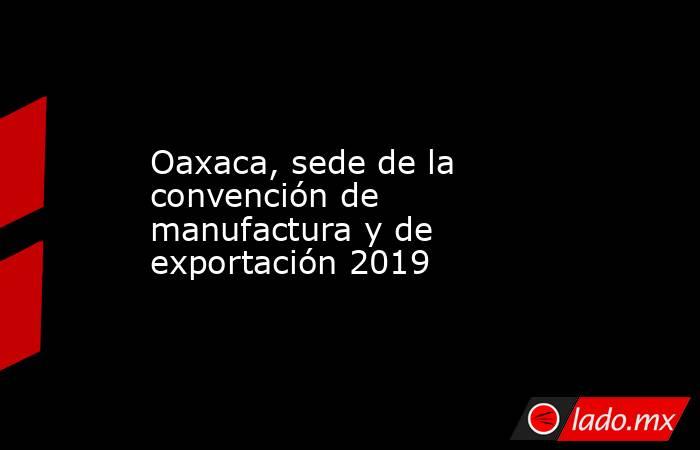 Oaxaca, sede de la convención de manufactura y de exportación 2019. Noticias en tiempo real