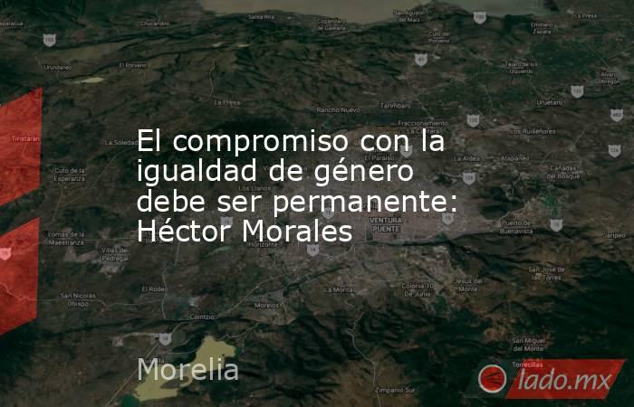 El compromiso con la igualdad de género debe ser permanente: Héctor Morales. Noticias en tiempo real