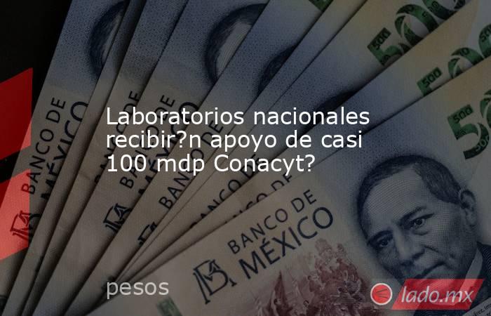 Laboratorios nacionales recibir?n apoyo de casi 100 mdp Conacyt?. Noticias en tiempo real