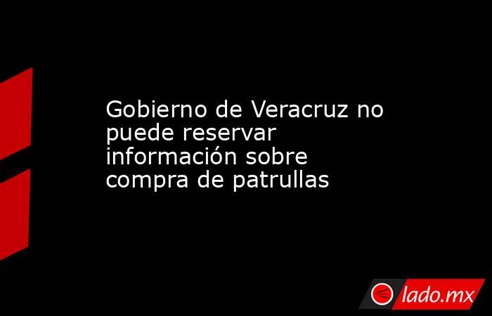 Gobierno de Veracruz no puede reservar información sobre compra de patrullas. Noticias en tiempo real