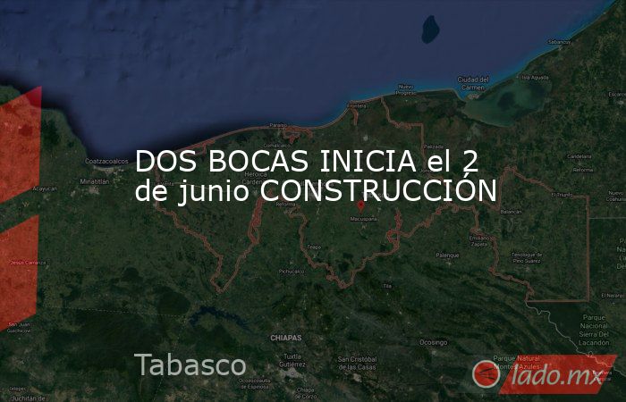 DOS BOCAS INICIA el 2 de junio CONSTRUCCIÓN. Noticias en tiempo real