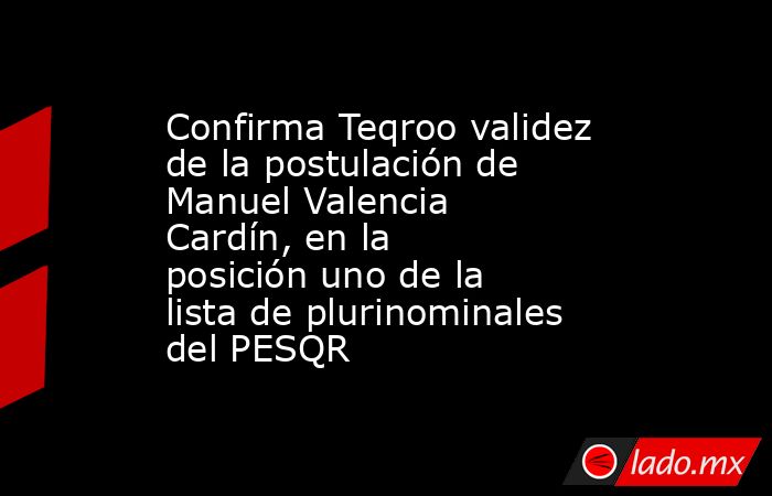 Confirma Teqroo validez de la postulación de Manuel Valencia Cardín, en la posición uno de la lista de plurinominales del PESQR. Noticias en tiempo real