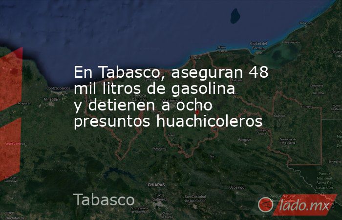 En Tabasco, aseguran 48 mil litros de gasolina y detienen a ocho presuntos huachicoleros. Noticias en tiempo real