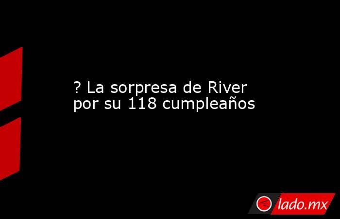? La sorpresa de River por su 118 cumpleaños. Noticias en tiempo real