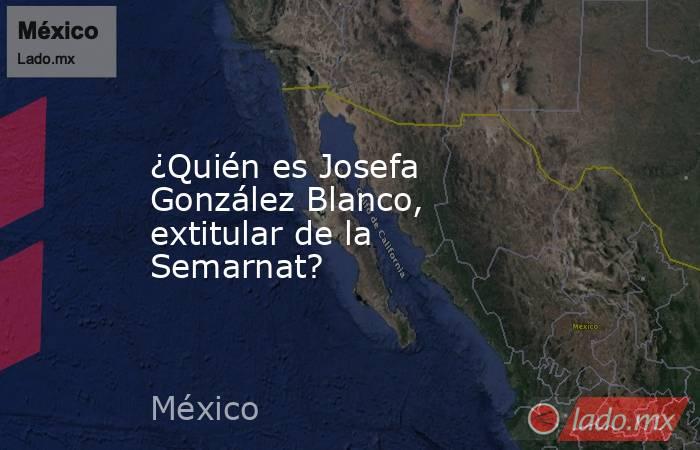 ¿Quién es Josefa González Blanco, extitular de la Semarnat?. Noticias en tiempo real