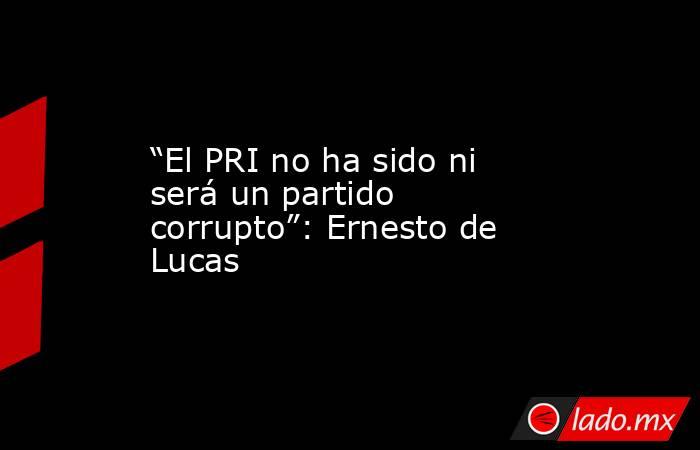 “El PRI no ha sido ni será un partido corrupto”: Ernesto de Lucas. Noticias en tiempo real