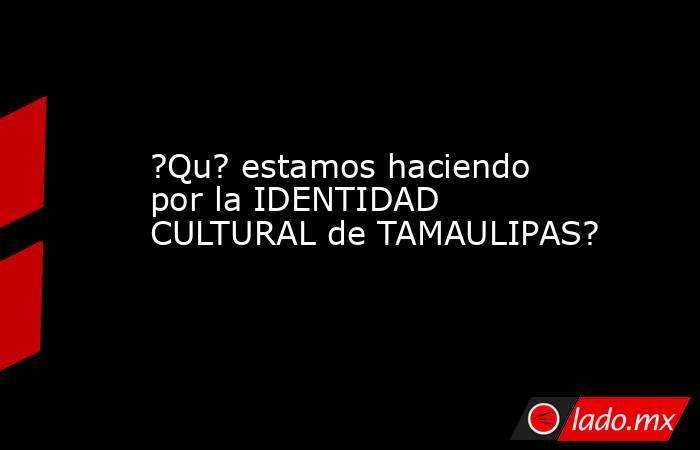 ?Qu? estamos haciendo por la IDENTIDAD CULTURAL de TAMAULIPAS?. Noticias en tiempo real