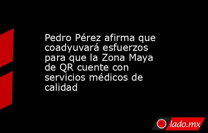 Pedro Pérez afirma que coadyuvará esfuerzos para que la Zona Maya de QR cuente con servicios médicos de calidad. Noticias en tiempo real