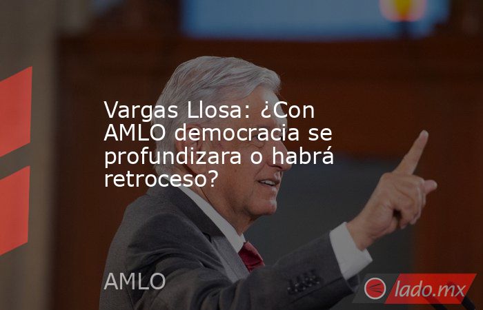 Vargas Llosa: ¿Con AMLO democracia se profundizara o habrá retroceso?. Noticias en tiempo real