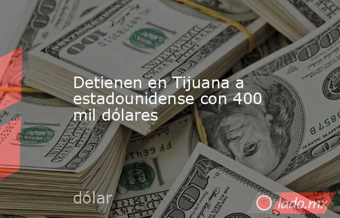 Detienen en Tijuana a estadounidense con 400 mil dólares. Noticias en tiempo real