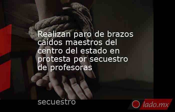 Realizan paro de brazos caídos maestros del centro del estado en protesta por secuestro de profesoras. Noticias en tiempo real