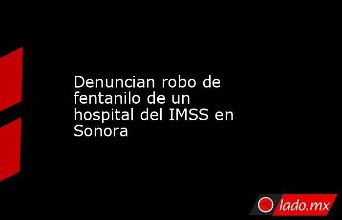 Denuncian robo de fentanilo de un hospital del IMSS en Sonora. Noticias en tiempo real