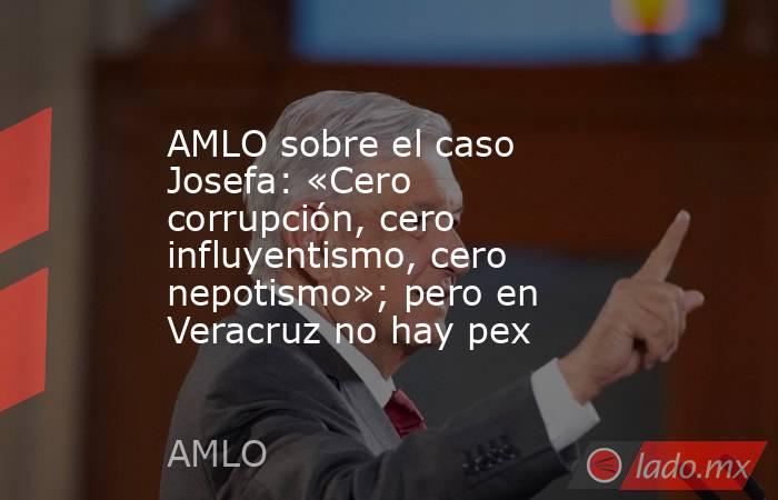 AMLO sobre el caso Josefa: «Cero corrupción, cero influyentismo, cero nepotismo»; pero en Veracruz no hay pex. Noticias en tiempo real