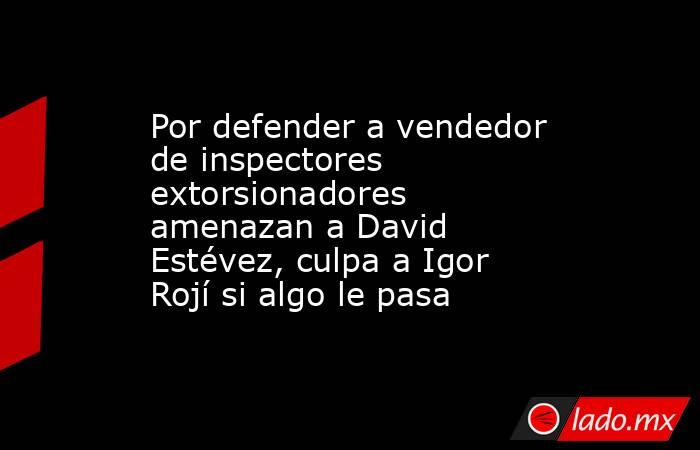 Por defender a vendedor de inspectores extorsionadores amenazan a David Estévez, culpa a Igor Rojí si algo le pasa. Noticias en tiempo real