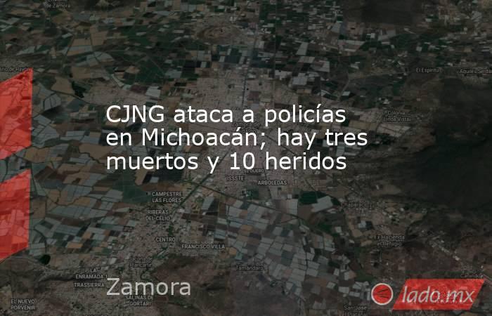 CJNG ataca a policías en Michoacán; hay tres muertos y 10 heridos. Noticias en tiempo real