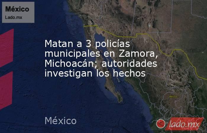 Matan a 3 policías municipales en Zamora, Michoacán; autoridades investigan los hechos. Noticias en tiempo real