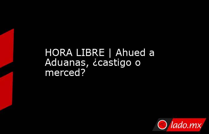 HORA LIBRE | Ahued a Aduanas, ¿castigo o merced?. Noticias en tiempo real