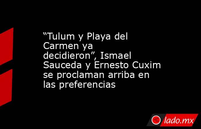 “Tulum y Playa del Carmen ya decidieron”, Ismael Sauceda y Ernesto Cuxim se proclaman arriba en las preferencias. Noticias en tiempo real