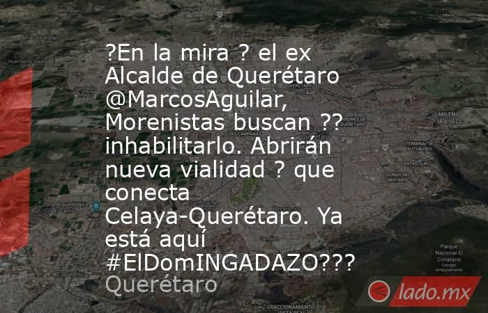 ?En la mira ? el ex Alcalde de Querétaro @MarcosAguilar, Morenistas buscan ?? inhabilitarlo. Abrirán nueva vialidad ? que conecta Celaya-Querétaro. Ya está aquí #ElDomINGADAZO???. Noticias en tiempo real