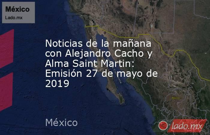 Noticias de la mañana con Alejandro Cacho y Alma Saint Martin: Emisión 27 de mayo de 2019. Noticias en tiempo real