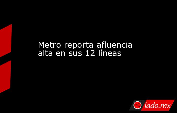Metro reporta afluencia alta en sus 12 líneas. Noticias en tiempo real