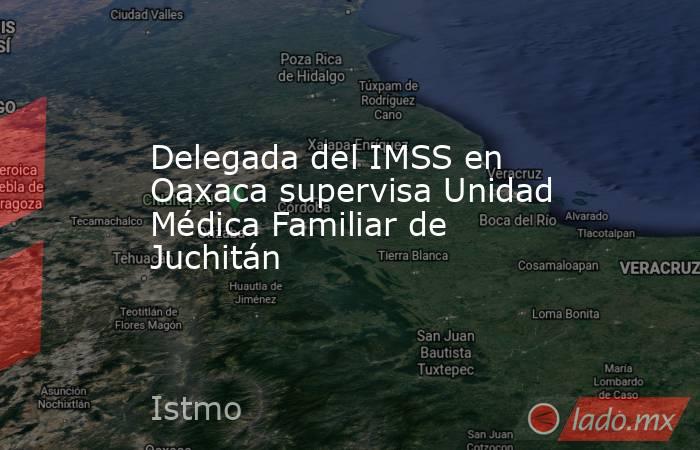 Delegada del IMSS en Oaxaca supervisa Unidad Médica Familiar de Juchitán. Noticias en tiempo real