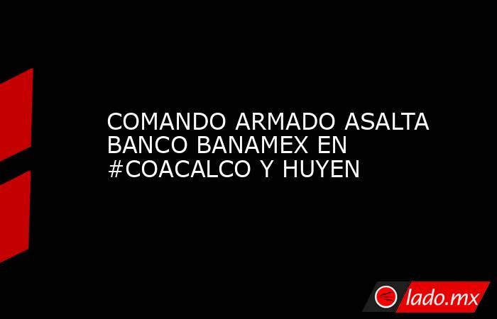 COMANDO ARMADO ASALTA BANCO BANAMEX EN #COACALCO Y HUYEN. Noticias en tiempo real