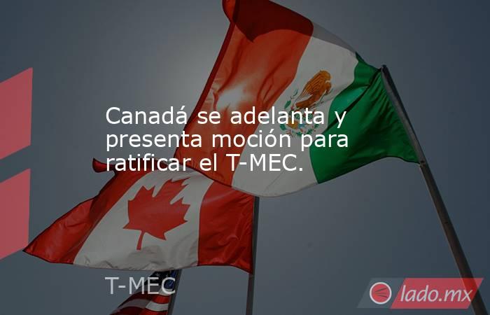 Canadá se adelanta y presenta moción para ratificar el T-MEC.. Noticias en tiempo real