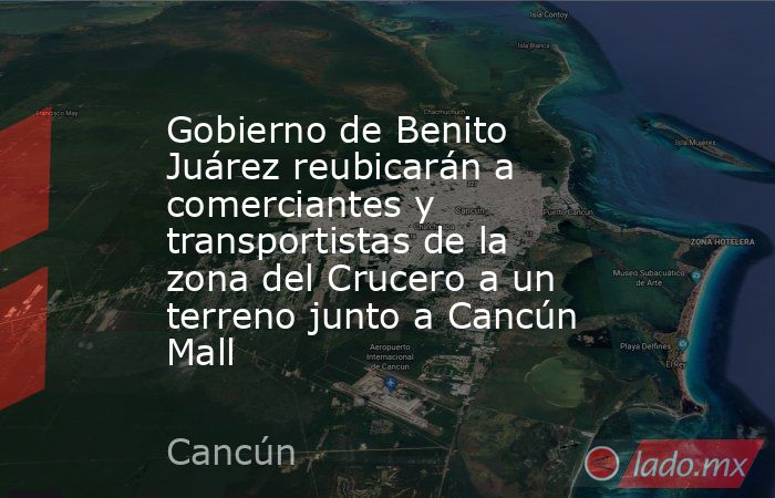 Gobierno de Benito Juárez reubicarán a comerciantes y transportistas de la zona del Crucero a un terreno junto a Cancún Mall. Noticias en tiempo real