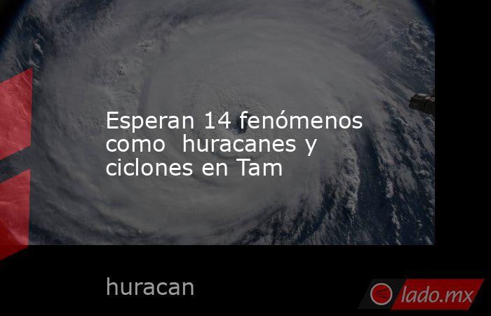 Esperan 14 fenómenos como  huracanes y ciclones en Tam. Noticias en tiempo real