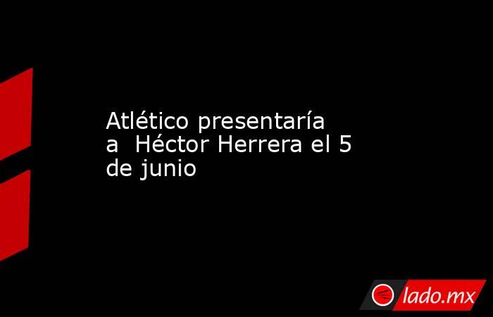 Atlético presentaría a  Héctor Herrera el 5 de junio. Noticias en tiempo real