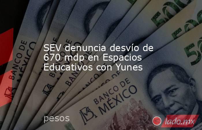 SEV denuncia desvío de 670 mdp en Espacios Educativos con Yunes. Noticias en tiempo real