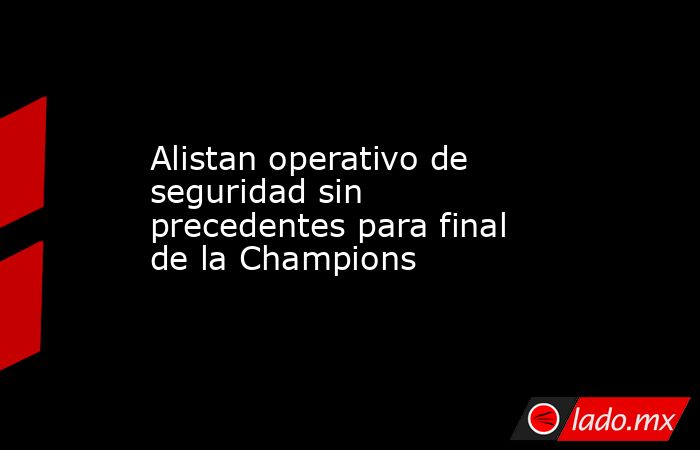 Alistan operativo de seguridad sin precedentes para final de la Champions. Noticias en tiempo real