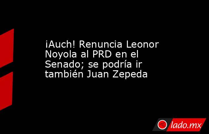 ¡Auch! Renuncia Leonor Noyola al PRD en el Senado; se podría ir también Juan Zepeda. Noticias en tiempo real