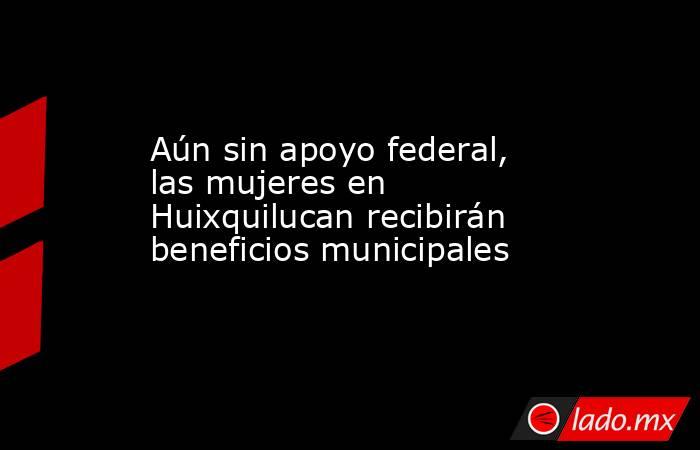 Aún sin apoyo federal, las mujeres en Huixquilucan recibirán beneficios municipales. Noticias en tiempo real