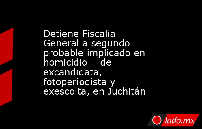 Detiene Fiscalía General a segundo probable implicado en homicidio    de excandidata, fotoperiodista y exescolta, en Juchitán. Noticias en tiempo real