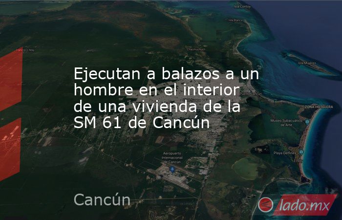 Ejecutan a balazos a un hombre en el interior de una vivienda de la SM 61 de Cancún. Noticias en tiempo real