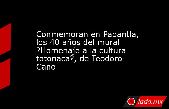 Conmemoran en Papantla, los 40 años del mural ?Homenaje a la cultura totonaca?, de Teodoro Cano. Noticias en tiempo real