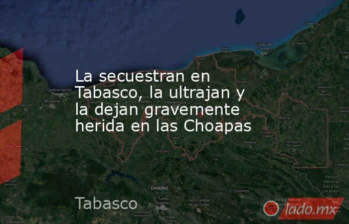 La secuestran en Tabasco, la ultrajan y la dejan gravemente herida en las Choapas. Noticias en tiempo real