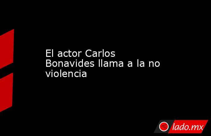 El actor Carlos Bonavides llama a la no violencia. Noticias en tiempo real