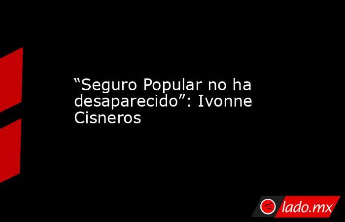 “Seguro Popular no ha desaparecido”: Ivonne Cisneros. Noticias en tiempo real