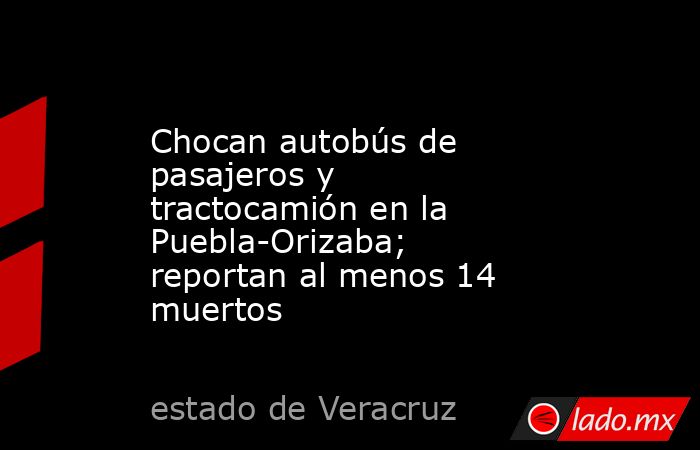 Chocan autobús de pasajeros y tractocamión en la Puebla-Orizaba; reportan al menos 14 muertos. Noticias en tiempo real