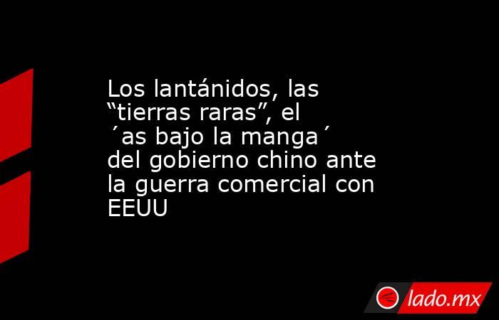 Los lantánidos, las “tierras raras”, el ´as bajo la manga´ del gobierno chino ante la guerra comercial con EEUU. Noticias en tiempo real