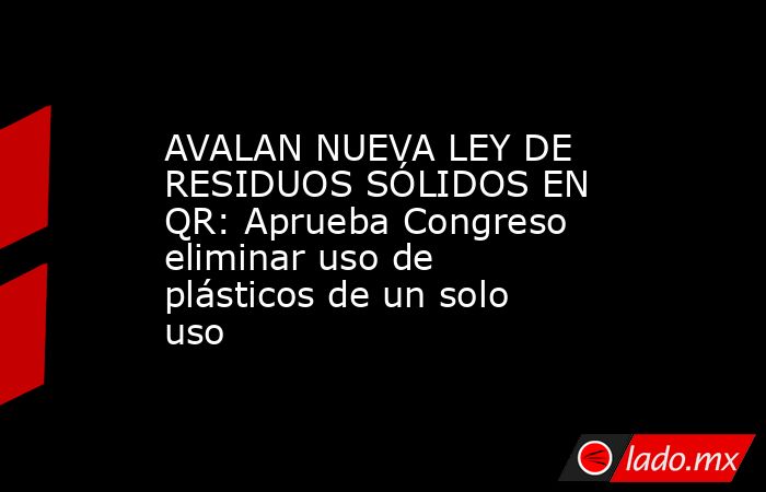 AVALAN NUEVA LEY DE RESIDUOS SÓLIDOS EN QR: Aprueba Congreso eliminar uso de plásticos de un solo uso. Noticias en tiempo real