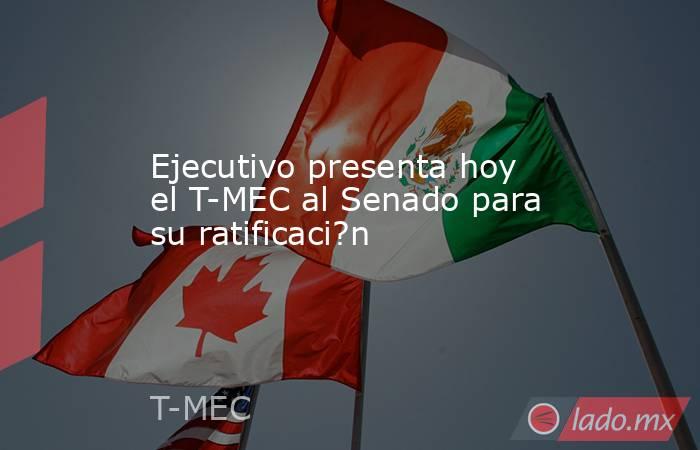 Ejecutivo presenta hoy el T-MEC al Senado para su ratificaci?n. Noticias en tiempo real