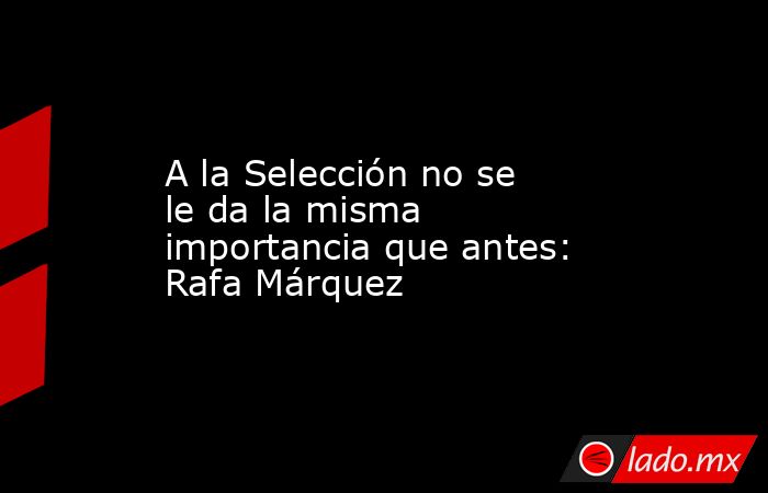 A la Selección no se le da la misma importancia que antes: Rafa Márquez. Noticias en tiempo real